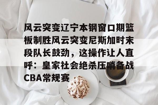 风云突变辽宁本钢窗口期篮板制胜风云突变尼斯加时末段队长鼓劲，这操作让人直呼：皇家社会绝杀压哨备战CBA常规赛的简单介绍